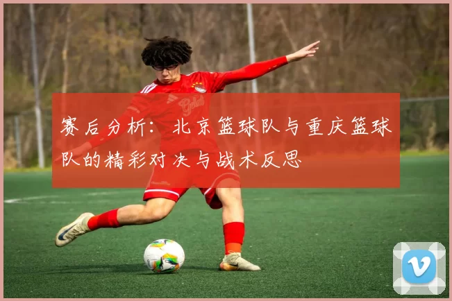 赛后分析：北京篮球队与重庆篮球队的精彩对决与战术反思