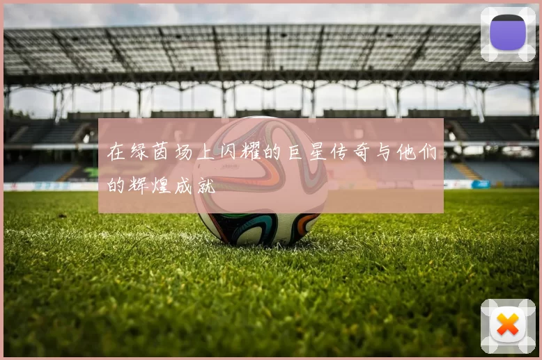在绿茵场上闪耀的巨星传奇与他们的辉煌成就