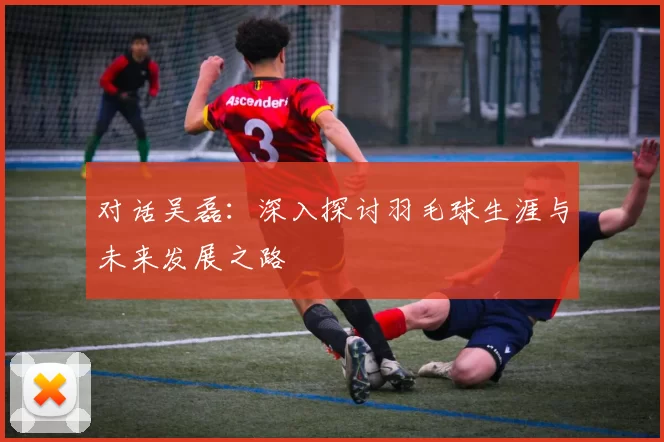 对话吴磊：深入探讨羽毛球生涯与未来发展之路