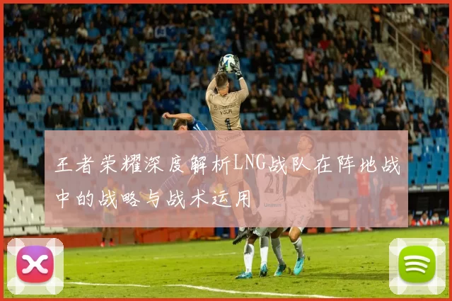 王者荣耀深度解析LNG战队在阵地战中的战略与战术运用