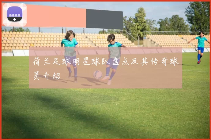 荷兰足球明星球队盘点及其传奇球员介绍