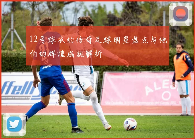 12号球衣的传奇足球明星盘点与他们的辉煌成就解析