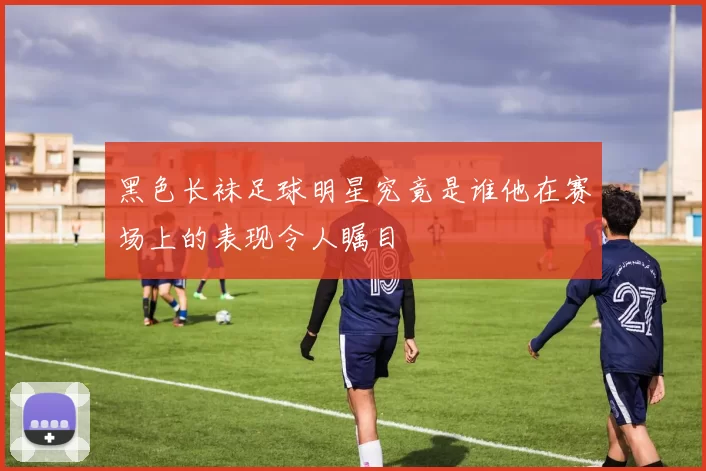 黑色长袜足球明星究竟是谁他在赛场上的表现令人瞩目