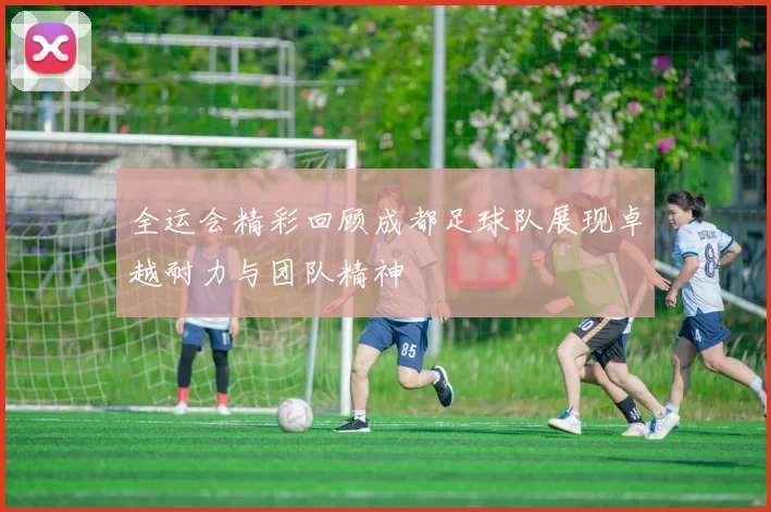 全运会精彩回顾成都足球队展现卓越耐力与团队精神