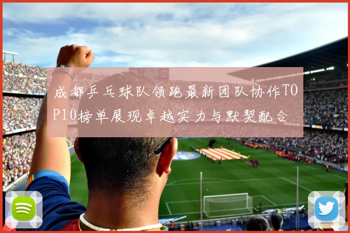 成都乒乓球队领跑最新团队协作TOP10榜单展现卓越实力与默契配合