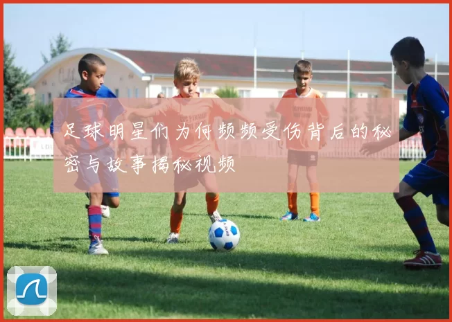 足球明星们为何频频受伤背后的秘密与故事揭秘视频