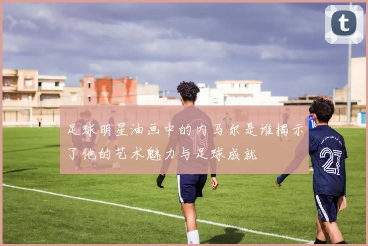 足球明星油画中的内马尔是谁揭示了他的艺术魅力与足球成就