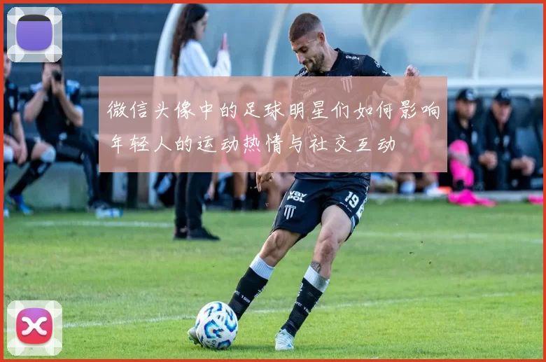 微信头像中的足球明星们如何影响年轻人的运动热情与社交互动