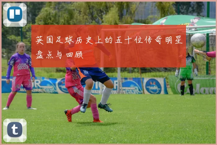 英国足球历史上的五十位传奇明星盘点与回顾