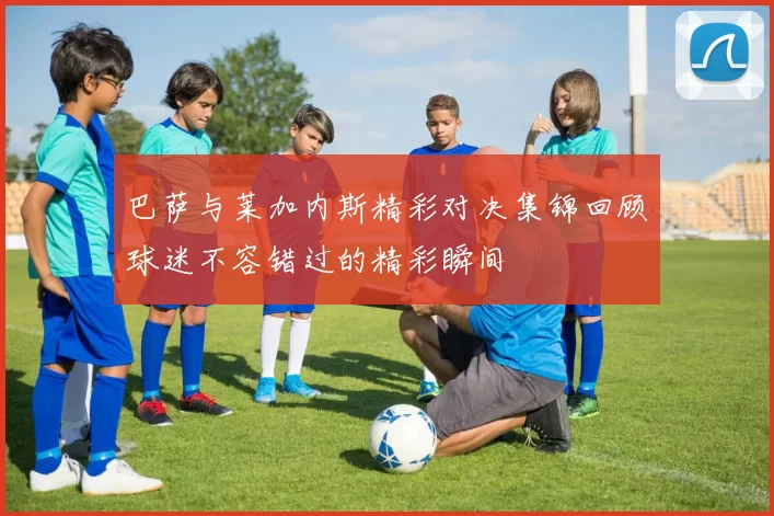 巴萨与莱加内斯精彩对决集锦回顾球迷不容错过的精彩瞬间