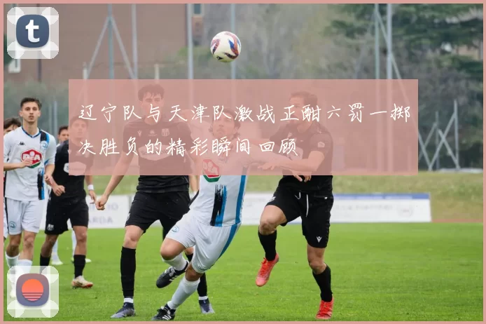 辽宁队与天津队激战正酣六罚一掷决胜负的精彩瞬间回顾