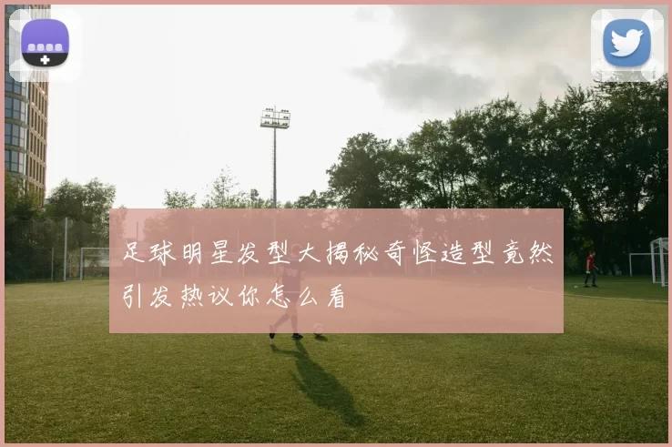 足球明星发型大揭秘奇怪造型竟然引发热议你怎么看