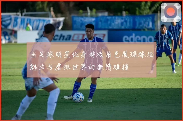 当足球明星化身游戏角色展现球场魅力与虚拟世界的激情碰撞
