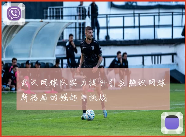 武汉网球队实力提升引发热议网球新格局的崛起与挑战