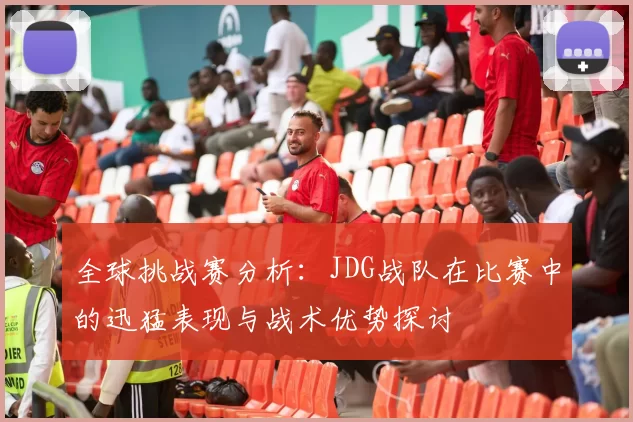 全球挑战赛分析：JDG战队在比赛中的迅猛表现与战术优势探讨