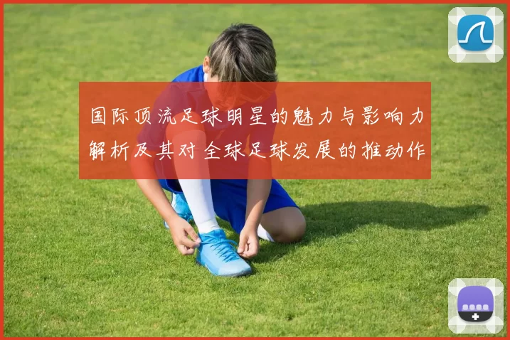国际顶流足球明星的魅力与影响力解析及其对全球足球发展的推动作用