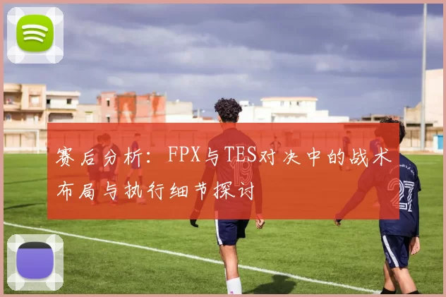 赛后分析：FPX与TES对决中的战术布局与执行细节探讨