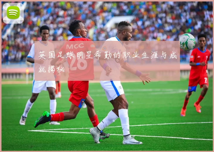 英国足球明星希勤的职业生涯与成就揭秘