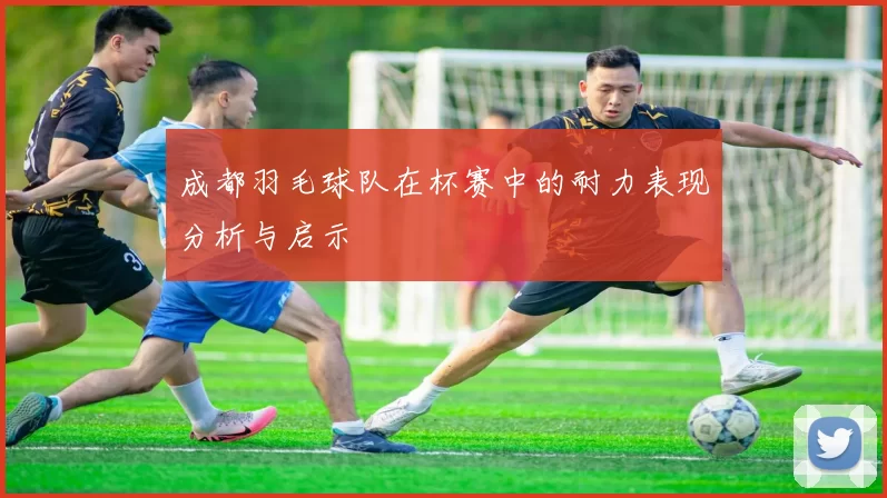 成都羽毛球队在杯赛中的耐力表现分析与启示