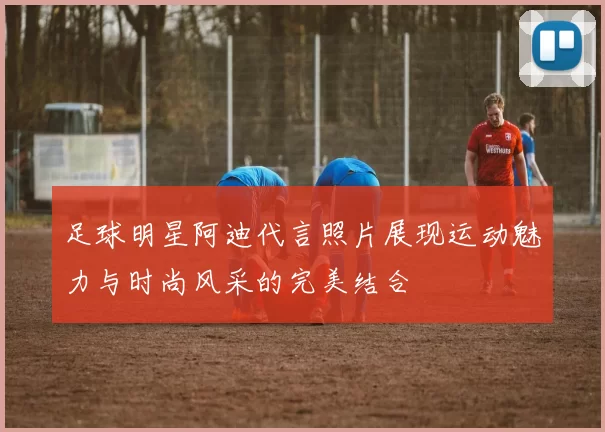 足球明星阿迪代言照片展现运动魅力与时尚风采的完美结合