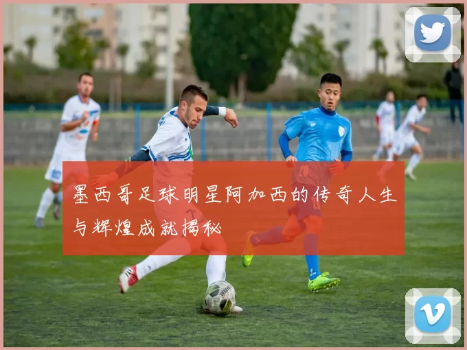 墨西哥足球明星阿加西的传奇人生与辉煌成就揭秘