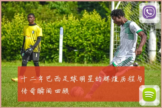 十二年巴西足球明星的辉煌历程与传奇瞬间回顾