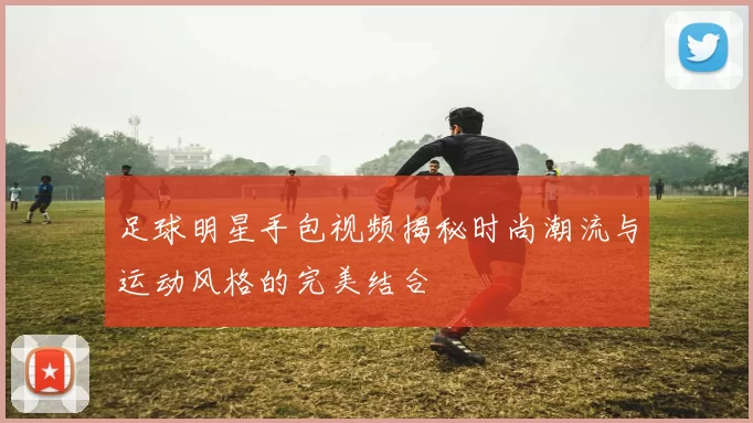 足球明星手包视频揭秘时尚潮流与运动风格的完美结合