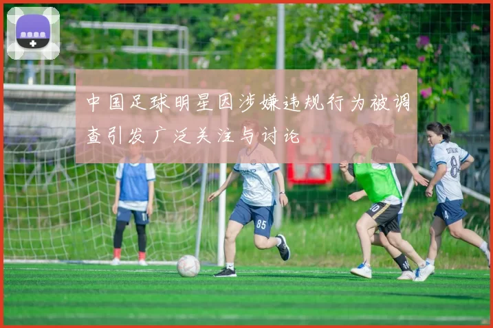 中国足球明星因涉嫌违规行为被调查引发广泛关注与讨论