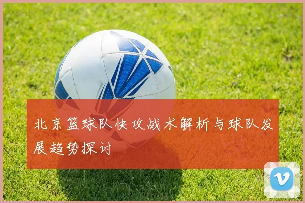 北京篮球队快攻战术解析与球队发展趋势探讨