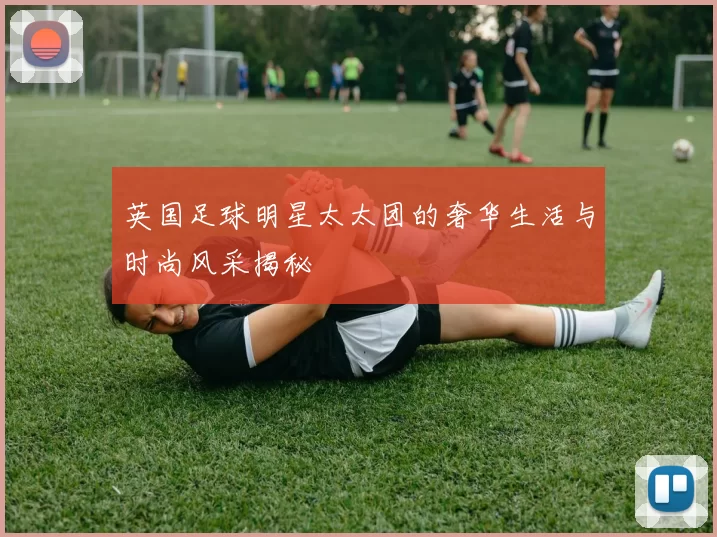 英国足球明星太太团的奢华生活与时尚风采揭秘