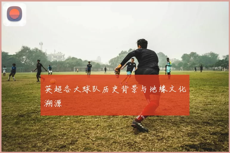 英超各大球队历史背景与地缘文化溯源