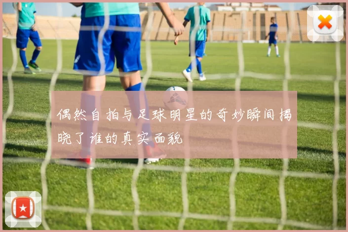 偶然自拍与足球明星的奇妙瞬间揭晓了谁的真实面貌