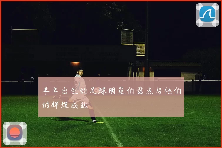 羊年出生的足球明星们盘点与他们的辉煌成就