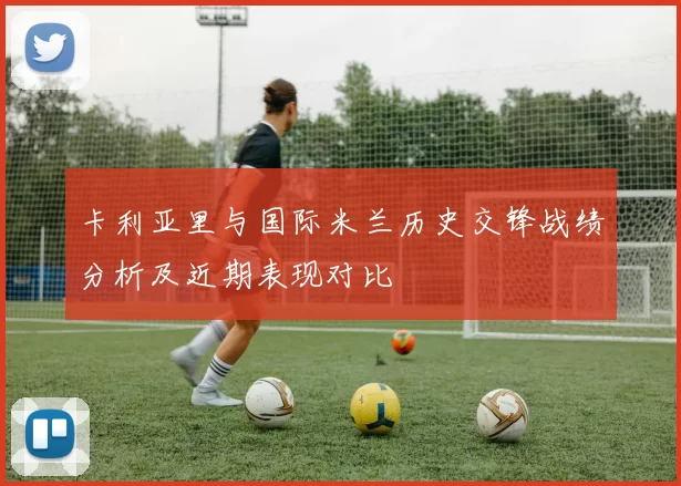 卡利亚里与国际米兰历史交锋战绩分析及近期表现对比