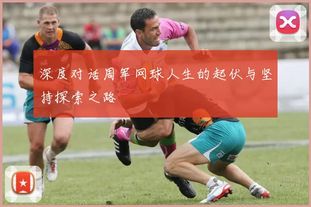 深度对话周军网球人生的起伏与坚持探索之路