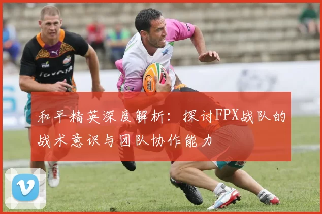 和平精英深度解析：探讨FPX战队的战术意识与团队协作能力