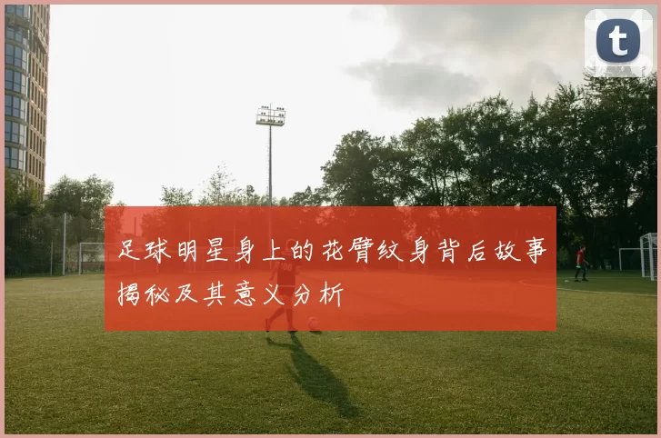 足球明星身上的花臂纹身背后故事揭秘及其意义分析