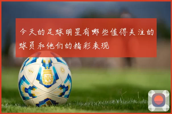 今天的足球明星有哪些值得关注的球员和他们的精彩表现