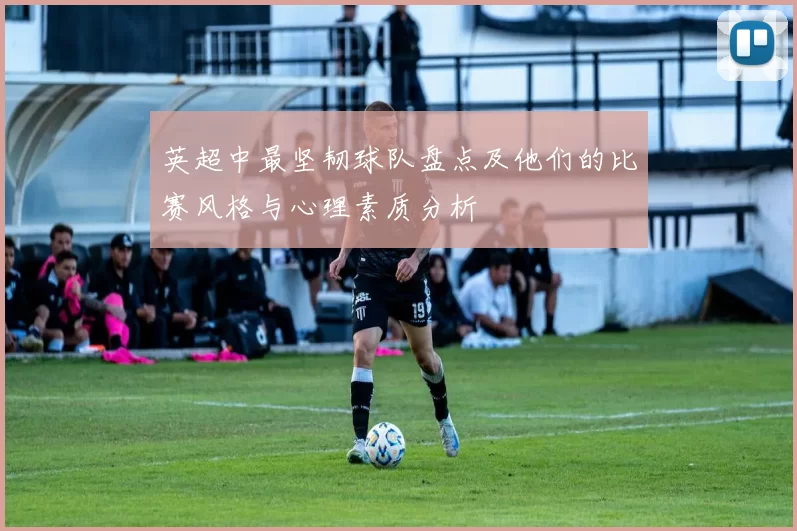 英超中最坚韧球队盘点及他们的比赛风格与心理素质分析