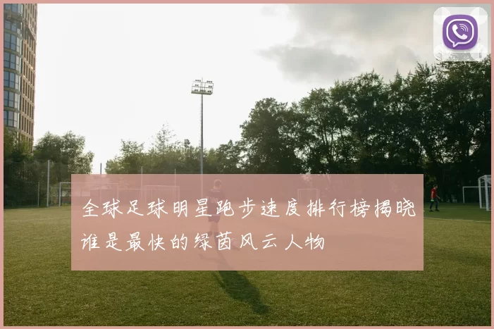 全球足球明星跑步速度排行榜揭晓谁是最快的绿茵风云人物