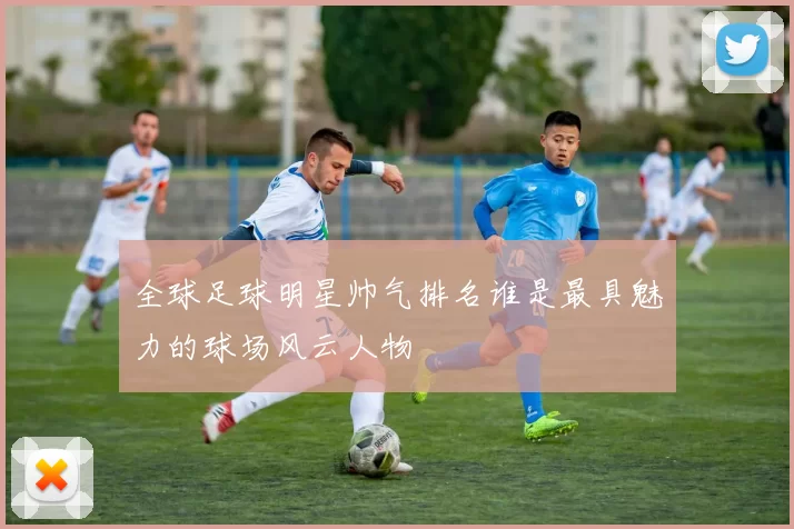 全球足球明星帅气排名谁是最具魅力的球场风云人物
