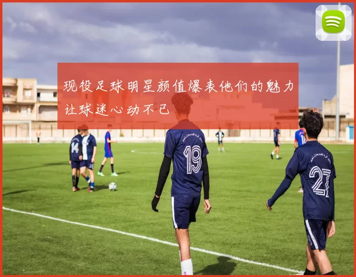 现役足球明星颜值爆表他们的魅力让球迷心动不已