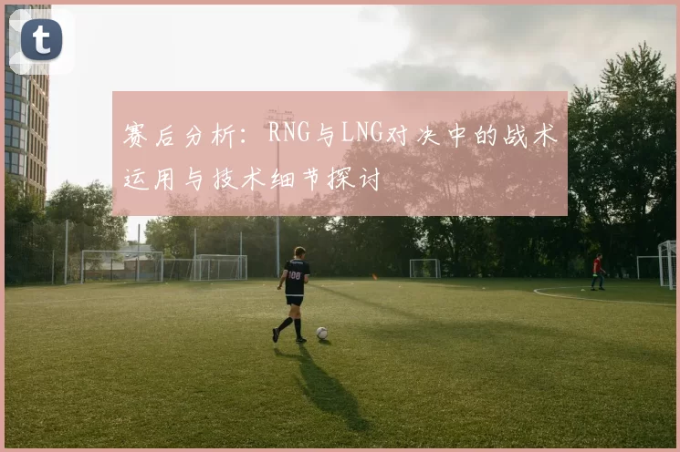 赛后分析：RNG与LNG对决中的战术运用与技术细节探讨