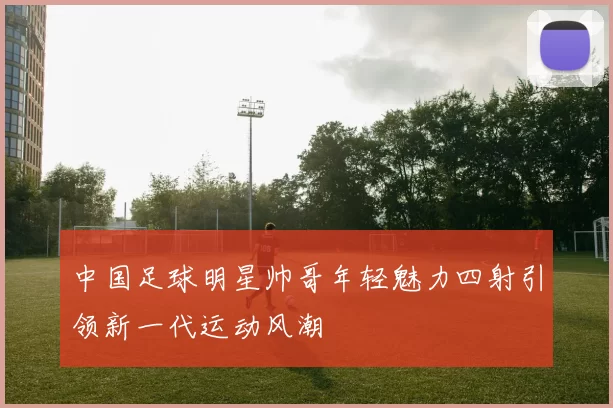中国足球明星帅哥年轻魅力四射引领新一代运动风潮