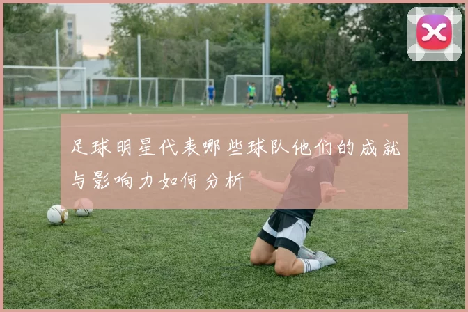 足球明星代表哪些球队他们的成就与影响力如何分析