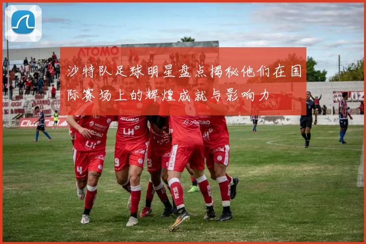 沙特队足球明星盘点揭秘他们在国际赛场上的辉煌成就与影响力