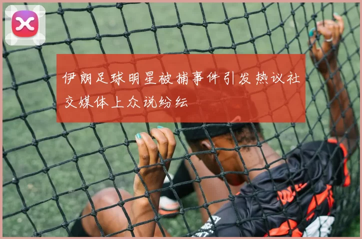 伊朗足球明星被捕事件引发热议社交媒体上众说纷纭