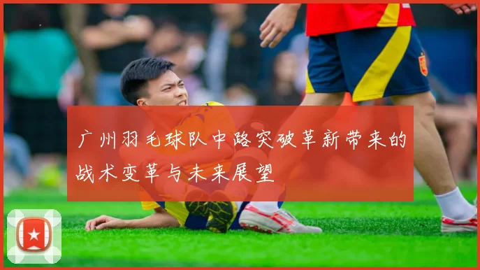 广州羽毛球队中路突破革新带来的战术变革与未来展望