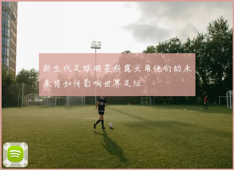 新生代足球明星崭露头角他们的未来将如何影响世界足坛