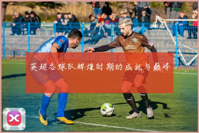 英超各球队辉煌时期的成就与巅峰